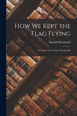 How We Kept the Flag Flying: The Story of the Siege of Ladysmith - MacDonald, Donald