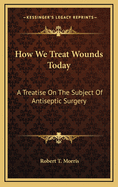 How We Treat Wounds Today: A Treatise on the Subject of Antiseptic Surgery