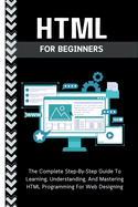 Html For Beginners: The Complete Step-By-Step Guide To Learning, Understanding, And Mastering HTML Programming For Web Designing