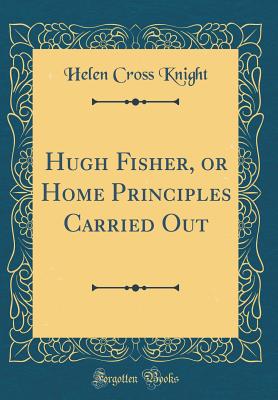 Hugh Fisher, or Home Principles Carried Out (Classic Reprint) - Knight, Helen Cross