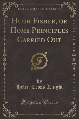 Hugh Fisher, or Home Principles Carried Out (Classic Reprint) - Knight, Helen Cross