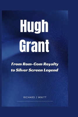 Hugh Grant: From Rom- Com Royalty to Silver Screen Legend - J Whitt, Richard