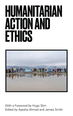Humanitarian Action and Ethics - Slim, Hugo (Foreword by), and Ahmad, Ayesha (Editor), and Smith, James (Editor)