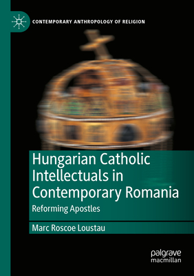 Hungarian Catholic Intellectuals in Contemporary Romania: Reforming Apostles - Loustau, Marc Roscoe