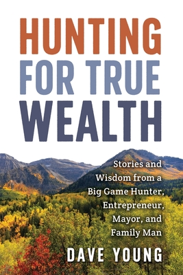 Hunting for True Wealth: Stories and Wisdom from a Big Game Hunter, Entrepreneur, Mayor, and Family Man - Young, Dave