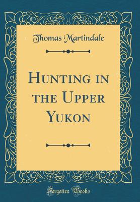 Hunting in the Upper Yukon (Classic Reprint) - Martindale, Thomas