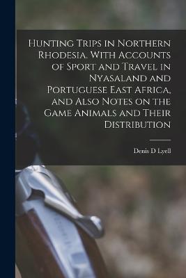 Hunting Trips in Northern Rhodesia. With Accounts of Sport and Travel in Nyasaland and Portuguese East Africa, and Also Notes on the Game Animals and Their Distribution - Lyell, Denis D