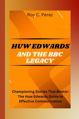 Huw Edwards and the BBC Legacy: Championing Stories That Matter: The Huw Edwards Guide to Effective Communication - C Perez, Roy