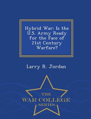 Hybrid War: Is the U.S. Army Ready for the Face of 21st Century Warfare? - War College Series - Jordan, Larry R