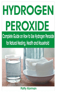 Hydrogen Peroxide: Complete Guide on How to Use Hydrogen Peroxide for Natural Healing, Health & Household