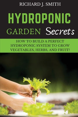 Hydroponic Garden Secrets: How to Build a Perfect Hydroponic System to Grow Vegetables, Herbs, and Fruit! - Smith, Richard J