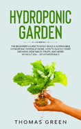 Hydroponic Garden: The Beginner's Guide to Easily Build a Sustainable Hydroponic System at Home. How to Quickly Start Growing Vegetables, Fruits, and Herbs without Soil - DIY Hydroponics