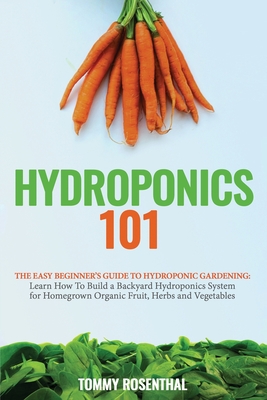 Hydroponics 101: The Easy Beginner's Guide to Hydroponic Gardening. Learn How To Build a Backyard Hydroponics System for Homegrown Organic Fruit, Herbs and Vegetables - Rosenthal, Tommy