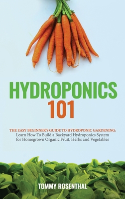 Hydroponics 101: The Easy Beginner's Guide to Hydroponic Gardening. Learn How To Build a Backyard Hydroponics System for Homegrown Organic Fruit, Herbs and Vegetables - Rosenthal, Tommy