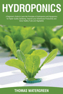 Hydroponics: A beginner's guide to learn the principles of Hydroponics and Aquaponics for higher quality gardening. Improve your Greenhouse productivity and grow healthy fruits and vegetables