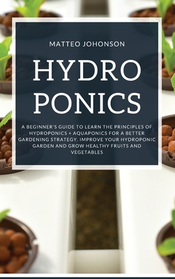 Hydroponics: A Beginner's Guide to Learn the Principles of Hydroponics + Aquaponics for a Better Gardening Strategy. Improve Your Hydroponic Garden and Grow Healthy Fruits and Vegetables - Johnson, Matteo