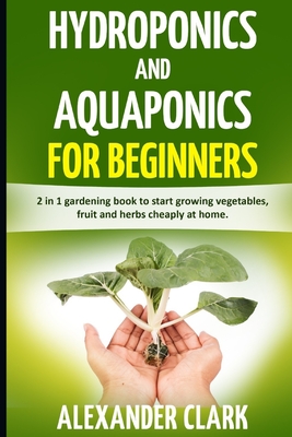 Hydroponics and Aquaponics for Beginners: The best beginner's guide to quickly build an inexpensive hydroponic system at home. How to grow vegetables, fruits and herbs in your own hydroponic garden - Clark, Alexander