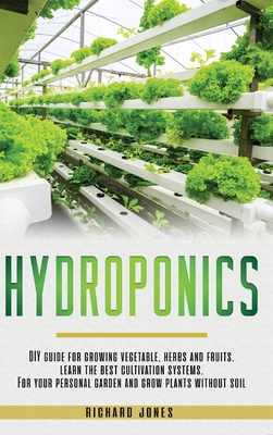 Hydroponics: DIY Guide for growing Vegetable, Herbs, and Fruits. Learn the Best Cultivation Systems. For your Personal Garden and Grow Plants without Soil - Jones, Richard