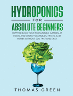 Hydroponics for Absolute Beginners: How to Build your Sustainable Garden at Home and Grow Vegetables, Fruits, and Herbs Without Soil Fast and Easy