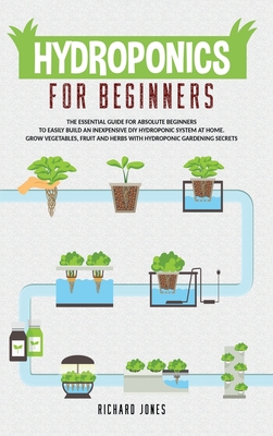 Hydroponics For Beginners: The Essential Guide For Absolute Beginners To Easily Build An Inexpensive DIY Hydroponic System At Home. Grow Vegetables, Fruit And Herbs With Hydroponic Gardening Secrets - Jones, Richard