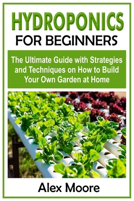 Hydroponics for Beginners: The Ultimate Guide with Strategies and Techniques on How to Build Your Own Garden at Home - Moore, Alex