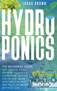 Hydroponics: The Beginners Guide for Creative People on How To Build a Hydroponic Garden System for Grow Vegetables Plants and Fruits in Water, Without Soil