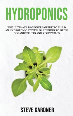 Hydroponics: The Ultimate Beginner's Guide to Build an Hydroponic System Gardening to Grow Organic Fruits and Vegetables - Gardner, Steve