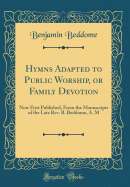 Hymns Adapted to Public Worship, or Family Devotion: Now First Published, from the Manuscripts of the Late Rev. B. Beddome, A. M (Classic Reprint)