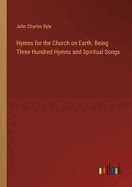 Hymns for the Church on Earth. Being Three Hundred Hymns and Spiritual Songs