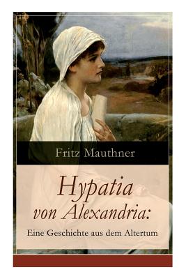 Hypatia von Alexandria: Eine Geschichte aus dem Altertum: Lebensgeschichte der berhmten Mathematikerin, Astronomin und Philosophin (Historischer Roman) - Mauthner, Fritz