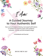 I AM- A Guided Journey to your Authentic Self: How to write the highest vibrating, most powerful affirmations to manifest love, positivity, peace, self-confidence, motivation, success, and other wonderful things
