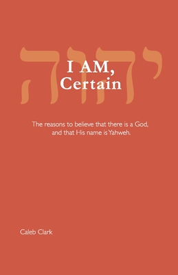 I AM, Certain: The reasons to believe that there is a God, and that His name is Yahweh. - Clark, Caleb