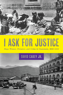 I Ask for Justice: Maya Women, Dictators, and Crime in Guatemala, 1898-1944 - Carey, David