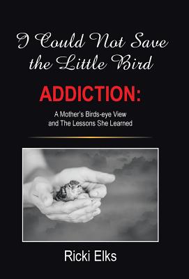 I Could Not Save the Little Bird: ADDICTION: A Mother's Birds-eye View and The Lessons She Learned - Elks, Ricki