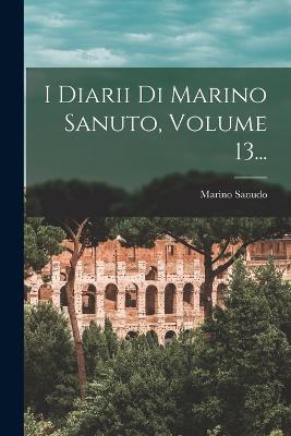 I Diarii Di Marino Sanuto, Volume 13... - Sanudo, Marino