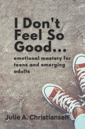 I Don't Feel So Good: Emotional Mastery for Teens and Emerging Adults