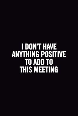 I Don't Have Anything Positive to Add to This Meeting: 6x9 Ruled 100 Pages Funny Notebook, Original Sarcastic Humor, Perfect Gag Gift for Coworker, Joke for Adults, the Office Desk, for Boss - For Everyone, Journals