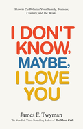 I Don't Know, Maybe, I Love You: De-Polarize Your Family, Business, Country, and the World
