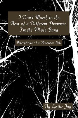 I Don't March to the Beat of a Different Drummer: I'm the Whole Band: Perceptions of a Bipoloar Life - Jay, Leslie