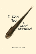 I Fish You a Happy Birthday! Fishing Log Book: Deluxe Edition of my 50 pages Fishing Notebook, 6x9 in
