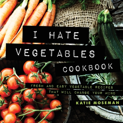 I Hate Vegetables Cookbook: Fresh and Easy Vegetable Recipes That Will Change Your Mind - Moseman, Katie