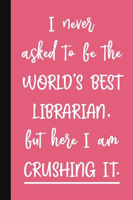 I Never Asked To Be The World's Best Librarian, But Here I Am Crushing It.: A Cute + Funny Librarian Notebook - School Library Gifts - Cool Gag Gifts For Librarians - Pen, The Jaded