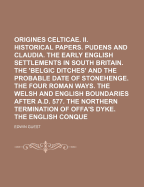I. Origines Celticae. II. Historical Papers. Pudens and Claudia. the Early English Settlements in South Britain. the 'Belgic Ditches' and the Probable Date of Stonehenge. the Four Roman Ways. the Welsh and English Boundaries After A.D.