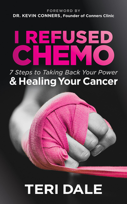 I Refused Chemo: 7 Steps to Taking Back Your Power and Healing Your Cancer - Dale, Teri, and Conners, Kevin (Foreword by)