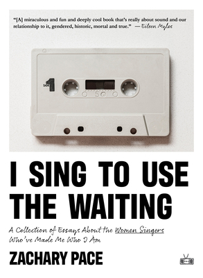 I Sing to Use the Waiting: A Collection of Essays about the Women Singers Who've Made Me Who I Am - Pace, Zachary