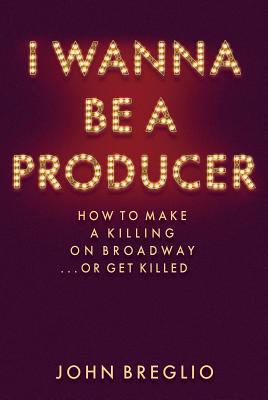 I Wanna Be a Producer: How to Make a Killing on Broadway...or Get Killed - Breglio, John