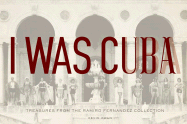 I Was Cuba: Treasures from the Ramiro Fernandez Collection - Kwan, Kevin, and Castro, Peter, and Fernandez, Ramiro