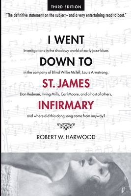 I Went Down To St. James Infirmary: Investigations in the shadowy world of early jazz-blues in the company of Blind Willie McTell, Louis Armstrong, Don Redman, Irving Mills, Carl Moore, and a host of others, and where did this dang song come from anyway? - Harwood, Robert W