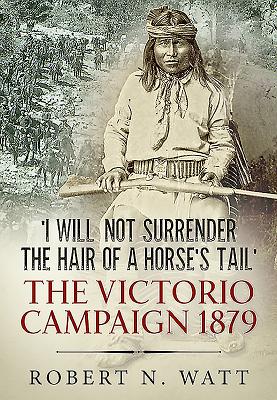 'I Will Not Surrender the Hair of a Horse's Tail': The Victorio Campaign 1879 - Watt, Dr Robert N.