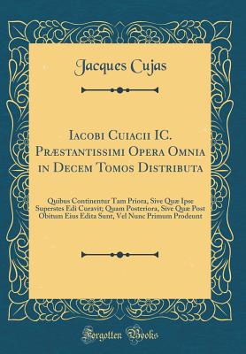 Iacobi Cuiacii IC. Prstantissimi Opera Omnia in Decem Tomos Distributa: Quibus Continentur Tam Priora, Sive Qu Ipse Superstes EDI Curavit; Quam Posteriora, Sive Qu Post Obitum Eius Edita Sunt, Vel Nunc Primum Prodeunt (Classic Reprint) - Cujas, Jacques